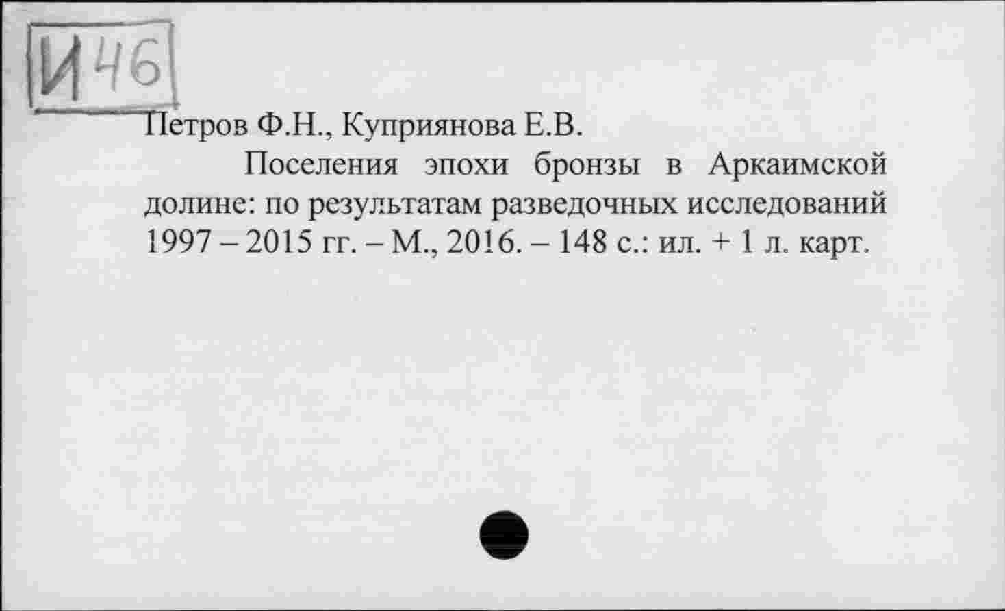 ﻿
Петров Ф.Н., Куприянова Е.В.
Поселения эпохи бронзы в Аркаимской долине: по результатам разведочных исследований 1997 -2015 гг. - М., 2016. - 148 с.: ил. + 1 л. карт.